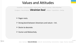 Tahiri.no
Hospitality C Community Spirit C Family Loyalty C Women in Society C Ethnic Minorities
Foreigners C Class & Money C Ukrainian Soul C Religion C Superstitions C Healing
? Pagan roots.
? Strong bond between Ukrainians and nature C Art.
? Desire to decorate.
? Humor and Melancholy.
Values and Attitudes
Goals C Key Facts C Values & Attitudes C Daily Life C Business Briefing C Communication C Usages C Security C Questions
12 of 40
 