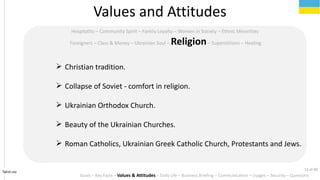 Tahiri.no
Hospitality C Community Spirit C Family Loyalty C Women in Society C Ethnic Minorities
Foreigners C Class & Money C Ukrainian Soul C ReligionC Superstitions C Healing
Values and Attitudes
? Christian tradition.
? Collapse of Soviet - comfort in religion.
? Ukrainian Orthodox Church.
? Beauty of the Ukrainian Churches.
? Roman Catholics, Ukrainian Greek Catholic Church, Protestants and Jews.
Goals C Key Facts C Values & Attitudes C Daily Life C Business Briefing C Communication C Usages C Security C Questions
13 of 40
 