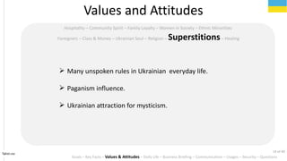 Tahiri.no
Hospitality C Community Spirit C Family Loyalty C Women in Society C Ethnic Minorities
Foreigners C Class & Money C Ukrainian Soul C Religion C SuperstitionsC Healing
Values and Attitudes
? Many unspoken rules in Ukrainian everyday life.
? Paganism influence.
? Ukrainian attraction for mysticism.
Goals C Key Facts C Values & Attitudes C Daily Life C Business Briefing C Communication C Usages C Security C Questions
14 of 40
 
