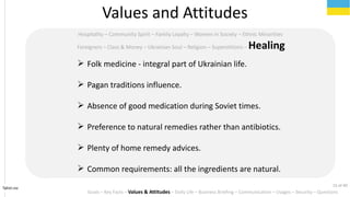 Tahiri.no
Hospitality C Community Spirit C Family Loyalty C Women in Society C Ethnic Minorities
Foreigners C Class & Money C Ukrainian Soul C Religion C Superstitions C Healing
Values and Attitudes
? Folk medicine - integral part of Ukrainian life.
? Pagan traditions influence.
? Absence of good medication during Soviet times.
? Preference to natural remedies rather than antibiotics.
? Plenty of home remedy advices.
? Common requirements: all the ingredients are natural.
Goals C Key Facts C Values & Attitudes C Daily Life C Business Briefing C Communication C Usages C Security C Questions
15 of 40
 