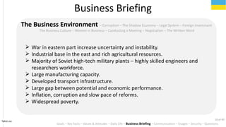 Tahiri.no
The Business Environment C Corruption C The Shadow Economy C Legal System C Foreign Investment
The Business Culture C Women in Business C Conducting a Meeting C Negotiation C The Written Word
? War in eastern part increase uncertainty and instability.
? Industrial base in the east and rich agricultural resources.
? Majority of Soviet high-tech military plants C highly skilled engineers and
researchers workforce.
? Large manufacturing capacity.
? Developed transport infrastructure.
? Large gap between potential and economic performance.
? Inflation, corruption and slow pace of reforms.
? Widespread poverty.
Business Briefing
Goals C Key Facts C Values & Attitudes C Daily Life C Business Briefing C Communication C Usages C Security C Questions
18 of 40
 