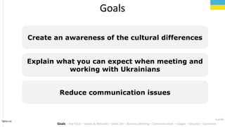 Goals
Create an awareness of the cultural differences
Explain what you can expect when meeting and
working with Ukrainians
Reduce communication issues
Tahiri.no
Goals C Key Facts C Values & Attitudes C Daily Life C Business Briefing C Communication C Usages C Security C Questions
2 of 40
 