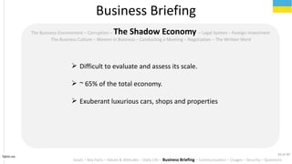 Tahiri.no
The Business Environment C Corruption C The Shadow Economy C Legal System C Foreign Investment
The Business Culture C Women in Business C Conducting a Meeting C Negotiation C The Written Word
? Difficult to evaluate and assess its scale.
? ~ 65% of the total economy.
? Exuberant luxurious cars, shops and properties
Business Briefing
Goals C Key Facts C Values & Attitudes C Daily Life C Business Briefing C Communication C Usages C Security C Questions
20 of 40
 