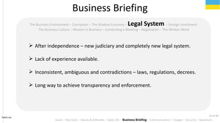 Tahiri.no
The Business Environment C Corruption C The Shadow Economy C Legal System C Foreign Investment
The Business Culture C Women in Business C Conducting a Meeting C Negotiation C The Written Word
? After independence C new judiciary and completely new legal system.
? Lack of experience available.
? Inconsistent, ambiguous and contradictions C laws, regulations, decrees.
? Long way to achieve transparency and enforcement.
Business Briefing
Goals C Key Facts C Values & Attitudes C Daily Life C Business Briefing C Communication C Usages C Security C Questions
21 of 40
 