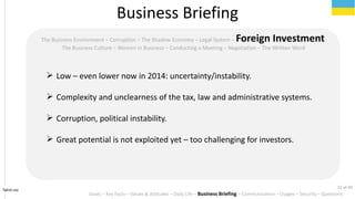 Tahiri.no
The Business Environment C Corruption C The Shadow Economy C Legal System C Foreign Investment
The Business Culture C Women in Business C Conducting a Meeting C Negotiation C The Written Word
? Low C even lower now in 2014: uncertainty/instability.
? Complexity and unclearness of the tax, law and administrative systems.
? Corruption, political instability.
? Great potential is not exploited yet C too challenging for investors.
Business Briefing
Goals C Key Facts C Values & Attitudes C Daily Life C Business Briefing C Communication C Usages C Security C Questions
22 of 40
 