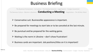 Tahiri.no
The Business Environment C Corruption C The Shadow Economy C Legal System C Foreign Investment
The Business Culture C Women in Business C Conducting a Meeting C Negotiation C The Written Word
? Conservative suit. Businesslike appearance is important.
? Be prepared for meetings to start late or to be canceled at the last minute.
? Be punctual and be prepared for the waiting game.
? Waiting is the norm in Ukraine C dont show frustration!
? Business cards are important. Job positions/titles on it is important!
Business Briefing
Goals C Key Facts C Values & Attitudes C Daily Life C Business Briefing C Communication C Usages C Security C Questions
25 of 40
 