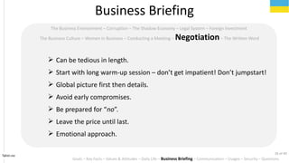 Tahiri.no
The Business Environment C Corruption C The Shadow Economy C Legal System C Foreign Investment
The Business Culture C Women in Business C Conducting a Meeting C NegotiationC The Written Word
? Can be tedious in length.
? Start with long warm-up session C dont get impatient! Dont jumpstart!
? Global picture first then details.
? Avoid early compromises.
? Be prepared for no.
? Leave the price until last.
? Emotional approach.
Business Briefing
Goals C Key Facts C Values & Attitudes C Daily Life C Business Briefing C Communication C Usages C Security C Questions
26 of 40
 
