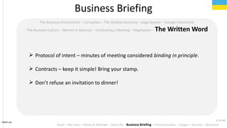 Tahiri.no
The Business Environment C Corruption C The Shadow Economy C Legal System C Foreign Investment
The Business Culture C Women in Business C Conducting a Meeting C Negotiation C The Written Word
? Protocol of intent C minutes of meeting considered binding in principle.
? Contracts C keep it simple! Bring your stamp.
? Dont refuse an invitation to dinner!
Business Briefing
Goals C Key Facts C Values & Attitudes C Daily Life C Business Briefing C Communication C Usages C Security C Questions
27 of 40
 