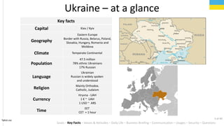 Key facts
Capital Kiev / Kyiv
Geography
Eastern Europe
Border with Russia, Belarus, Poland,
Slovakia, Hungary, Romania and
Moldova
Climate Temperate Continental
Population
47.5 million
78% ethnic Ukrainians
17% Russian
Language
Ukrainian
Russian is widely spoken
and understood
Religion
Mainly Orthodox.
Catholic, Judaism
Currency
Hryvna - UAH
1  ~ UAH
1 USD ~ ARS
Time
EET
CET + 1 hour
Ukraine C at a glance
Tahiri.no
Goals C Key Facts C Values & Attitudes C Daily Life C Business Briefing C Communication C Usages C Security C Questions
3 of 40
 