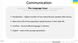 Tahiri.no
Communication
Goals C Key Facts C Values & Attitudes C Daily Life C Business Briefing C Communication C Usages C Security C Questions
@Work&Business C The Language Issue C Formal & Informal Address
Face-to-Face C Body Language & Personal Space C Phone/Mobile
? Russification C highest number of non-native Russian speakers after Russia.
? More than 52% of the population speaks Russian in their daily life.
? Conflicts C Second official language in Ukraine.
? English C most of the younger generation.
30 of 40
 