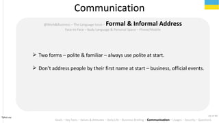 Tahiri.no
Communication
Goals C Key Facts C Values & Attitudes C Daily Life C Business Briefing C Communication C Usages C Security C Questions
@Work&Business C The Language Issue C Formal & Informal Address
Face-to-Face C Body Language & Personal Space C Phone/Mobile
? Two forms C polite & familiar C always use polite at start.
? Dont address people by their first name at start C business, official events.
31 of 40
 