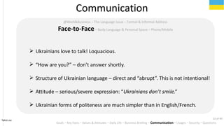 Tahiri.no
Communication
Goals C Key Facts C Values & Attitudes C Daily Life C Business Briefing C Communication C Usages C Security C Questions
@Work&Business C The Language Issue C Formal & Informal Address
Face-to-FaceC Body Language & Personal Space C Phone/Mobile
? Ukrainians love to talk! Loquacious.
? How are you? C dont answer shortly.
? Structure of Ukrainian language C direct and abrupt. This is not intentional!
? Attitude C serious/severe expression: Ukrainians dont smile.
? Ukrainian forms of politeness are much simpler than in English/French.
32 of 40
 