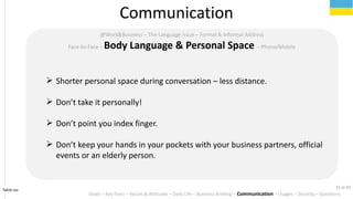 Tahiri.no
Communication
Goals C Key Facts C Values & Attitudes C Daily Life C Business Briefing C Communication C Usages C Security C Questions
@Work&Business C The Language Issue C Formal & Informal Address
Face-to-Face C Body Language & Personal Space C Phone/Mobile
? Shorter personal space during conversation C less distance.
? Dont take it personally!
? Dont point you index finger.
? Dont keep your hands in your pockets with your business partners, official
events or an elderly person.
33 of 40
 