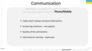 Tahiri.no
Communication
Goals C Key Facts C Values & Attitudes C Daily Life C Business Briefing C Communication C Usages C Security C Questions
@Work&Business C The Language Issue C Formal & Informal Address
Face-to-Face C Body Language & Personal Space C Phone/Mobile
? Callers dont always introduce themselves.
? Answering machines C not popular.
? Quality of the connections.
? International roaming C expensive.
34 of 40
 