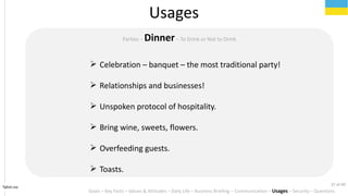Tahiri.no
Usages
Goals C Key Facts C Values & Attitudes C Daily Life C Business Briefing C Communication C Usages C Security C Questions
Parties C DinnerC To Drink or Not to Drink
? Celebration C banquet C the most traditional party!
? Relationships and businesses!
? Unspoken protocol of hospitality.
? Bring wine, sweets, flowers.
? Overfeeding guests.
? Toasts.
37 of 40
 