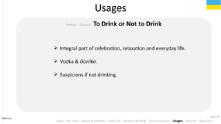 Tahiri.no
Usages
Goals C Key Facts C Values & Attitudes C Daily Life C Business Briefing C Communication C Usages C Security C Questions
Parties C Dinner C To Drink or Not to Drink
? Integral part of celebration, relaxation and everyday life.
? Vodka & Gorilka.
? Suspicions if not drinking.
38 of 40
 