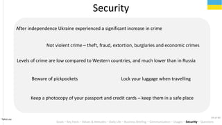 Tahiri.no
Security
Goals C Key Facts C Values & Attitudes C Daily Life C Business Briefing C Communication C Usages C Security C Questions
After independence Ukraine experienced a significant increase in crime
Not violent crime C theft, fraud, extortion, burglaries and economic crimes
Levels of crime are low compared to Western countries, and much lower than in Russia
Lock your luggage when travellingBeware of pickpockets
Keep a photocopy of your passport and credit cards C keep them in a safe place
39 of 40
 