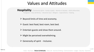 ? Beyond limits of time and economy.
? Guest: best food, best room, best bed.
? Entertain guests and show them around.
? Might be perceived overwhelming.
? Generosity of spirit - Inclusive.
Tahiri.no
HospitalityC Community Spirit C Family Loyalty C Women in Society C Ethnic Minorities
Foreigners C Class & Money C Ukrainian Soul C Religion C Superstitions C Healing
Values and Attitudes
Goals C Key Facts C Values & Attitudes C Daily Life C Business Briefing C Communication C Usages C Security C Questions
5 of 40
 