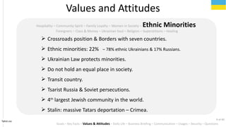 Tahiri.no
Hospitality C Community Spirit C Family Loyalty C Women in Society C Ethnic Minorities
Foreigners C Class & Money C Ukrainian Soul C Religion C Superstitions C Healing
? Crossroads position & Borders with seven countries.
? Ethnic minorities: 22% C 78% ethnic Ukrainians & 17% Russians.
? Ukrainian Law protects minorities.
? Do not hold an equal place in society.
? Transit country.
? Tsarist Russia & Soviet persecutions.
? 4th
largest Jewish community in the world.
? Stalin: massive Tatars deportation C Crimea.
Values and Attitudes
Goals C Key Facts C Values & Attitudes C Daily Life C Business Briefing C Communication C Usages C Security C Questions
9 of 40
 