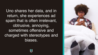 Uno shares her data, and in
return, she experiences ad
spam that is often irrelevant,
obtrusive, annoying,
sometimes offensive and
charged with stereotypes and
biases.
 