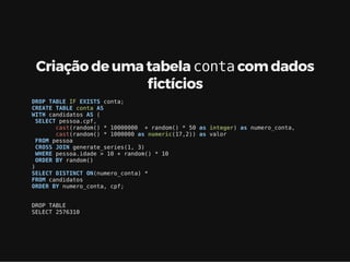 Criação de uma tabela conta com dados
ctícios
DROP TABLE IF EXISTS conta;
CREATE TABLE conta AS
WITH candidatos AS (
SELECT pessoa.cpf,
cast(random() * 10000000 + random() * 50 as integer) as numero_conta,
cast(random() * 1000000 as numeric(17,2)) as valor
FROM pessoa
CROSS JOIN generate_series(1, 3)
WHERE pessoa.idade > 10 + random() * 10
ORDER BY random()
)
SELECT DISTINCT ON(numero_conta) *
FROM candidatos
ORDER BY numero_conta, cpf;
DROP TABLE
SELECT 2576310
 