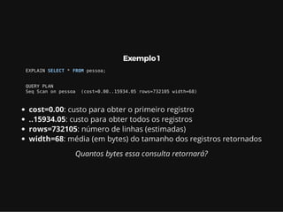 Exemplo 1
EXPLAIN SELECT * FROM pessoa;
QUERY PLAN
Seq Scan on pessoa (cost=0.00..15934.05 rows=732105 width=68)
cost=0.00: custo para obter o primeiro registro
..15934.05: custo para obter todos os registros
rows=732105: número de linhas (estimadas)
width=68: média (em bytes) do tamanho dos registros retornados
Quantos bytes essa consulta retornará?
 