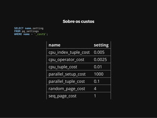 Sobre os custos
SELECT name,setting
FROM pg_settings
WHERE name ~ '_cost$';
name setting
cpu_index_tuple_cost 0.005
cpu_operator_cost 0.0025
cpu_tuple_cost 0.01
parallel_setup_cost 1000
parallel_tuple_cost 0.1
random_page_cost 4
seq_page_cost 1
 