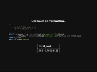 Um pouco de matemática…
/*
(paginas * seq_page_cost)
+ (tuplas * cpu_tuple_cost)
*/
SELECT relpages * current_setting('seq_page_cost')::float4
+ reltuples * current_setting('cpu_tuple_cost')::float4 AS total_cost
FROM pg_class
WHERE relname='pessoa';
total_cost
18610.76953125
 