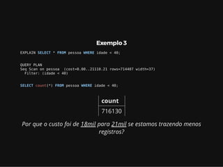 Exemplo 3
EXPLAIN SELECT * FROM pessoa WHERE idade < 40;
QUERY PLAN
Seq Scan on pessoa (cost=0.00..21110.21 rows=714407 width=37)
Filter: (idade < 40)
SELECT count(*) FROM pessoa WHERE idade < 40;
count
716130
Por que o custo foi de 18mil para 21mil se estamos trazendo menos
registros?
 