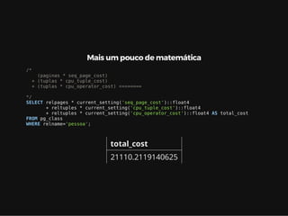 Mais um pouco de matemática
/*
(paginas * seq_page_cost)
+ (tuplas * cpu_tuple_cost)
+ (tuplas * cpu_operator_cost) <<<=====
*/
SELECT relpages * current_setting('seq_page_cost')::float4
+ reltuples * current_setting('cpu_tuple_cost')::float4
+ reltuples * current_setting('cpu_operator_cost')::float4 AS total_cost
FROM pg_class
WHERE relname='pessoa';
total_cost
21110.2119140625
 
