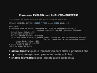 Como usar EXPLAIN com ANALYZE e BUFFERS?
/** CUIDADO! Se fosse um DELETE ele seria realmente executado! */
EXPLAIN (ANALYZE, BUFFERS) SELECT * FROM pessoa WHERE idade < 20;
QUERY PLAN
Bitmap Heap Scan on pessoa (cost=934.03..10168.98 rows=49756 width=37)
(actual time=5.459..44.119 rows=49624 loops=1)
Recheck Cond: (idade < 20)
Heap Blocks: exact=8587
Buffers: shared hit=2327 read=6398
-> Bitmap Index Scan on ix_pessoa_idade (cost=0.00..921.59 rows=49756 width=0)
(actual time=4.256..4.256 rows=49624 loops=1)
Index Cond: (idade < 20)
Buffers: shared read=138
Planning time: 0.208 ms
Execution time: 46.027 ms
actual time=x: quanto tempo levou para obter a primeira linha
..y: quanto tempo levou para obter todas as linhas
shared hit/reads: blocos lidos do cache ou do disco
 