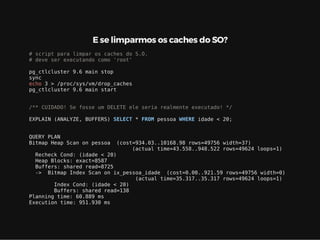 E se limparmos os caches do SO?
# script para limpar os caches do S.O.
# deve ser executando como 'root'
pg_ctlcluster 9.6 main stop
sync
echo 3 > /proc/sys/vm/drop_caches
pg_ctlcluster 9.6 main start
/** CUIDADO! Se fosse um DELETE ele seria realmente executado! */
EXPLAIN (ANALYZE, BUFFERS) SELECT * FROM pessoa WHERE idade < 20;
QUERY PLAN
Bitmap Heap Scan on pessoa (cost=934.03..10168.98 rows=49756 width=37)
(actual time=43.558..948.522 rows=49624 loops=1)
Recheck Cond: (idade < 20)
Heap Blocks: exact=8587
Buffers: shared read=8725
-> Bitmap Index Scan on ix_pessoa_idade (cost=0.00..921.59 rows=49756 width=0)
(actual time=35.317..35.317 rows=49624 loops=1)
Index Cond: (idade < 20)
Buffers: shared read=138
Planning time: 60.889 ms
Execution time: 951.930 ms
 