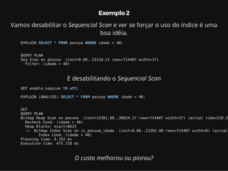Exemplo 2
Vamos desabilitar o Sequencial Scan e ver se forçar o uso do índice é uma
boa idéia.
EXPLAIN SELECT * FROM pessoa WHERE idade < 40;
QUERY PLAN
Seq Scan on pessoa (cost=0.00..21110.21 rows=714407 width=37)
Filter: (idade < 40)
E desabilitando o Sequencial Scan
SET enable_seqscan TO off;
EXPLAIN (ANALYZE) SELECT * FROM pessoa WHERE idade < 40;
SET
QUERY PLAN
Bitmap Heap Scan on pessoa (cost=13381.08..30924.17 rows=714407 width=37) (actual time=210.36
Recheck Cond: (idade < 40)
Heap Blocks: exact=8613
-> Bitmap Index Scan on ix_pessoa_idade (cost=0.00..13202.48 rows=714407 width=0) (actual
Index Cond: (idade < 40)
Planning time: 0.192 ms
Execution time: 475.718 ms
O custo melhorou ou piorou?
 