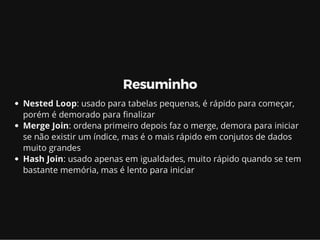 Resuminho
Nested Loop: usado para tabelas pequenas, é rápido para começar,
porém é demorado para nalizar
Merge Join: ordena primeiro depois faz o merge, demora para iniciar
se não existir um índice, mas é o mais rápido em conjutos de dados
muito grandes
Hash Join: usado apenas em igualdades, muito rápido quando se tem
bastante memória, mas é lento para iniciar
 