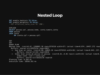 Nested Loop
SET enable_hashjoin TO false;
SET enable_mergejoin TO false;
--SET effective_cache_size TO '2MB';
EXPLAIN
SELECT pessoa.cpf, pessoa.nome, conta.numero_conta
FROM pessoa
JOIN conta
ON (conta.cpf = pessoa.cpf)
SET
SET
QUERY PLAN
Nested Loop (cost=0.42..1260681.38 rows=2576310 width=37) (actual time=0.074..10457.272 rows=
Buffers: shared hit=10325234 read=19037
-> Seq Scan on conta (cost=0.00..44845.10 rows=2576310 width=36) (actual time=0.043..237.0
Buffers: shared hit=64 read=19018
-> Index Scan using pk_pessoa on pessoa (cost=0.42..0.46 rows=1 width=33) (actual time=0.0
Index Cond: (cpf = conta.cpf)
Buffers: shared hit=10325170 read=19
Planning time: 0.264 ms
Execution time: 10550.261 ms
 
