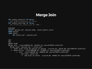 Merge Join
SET enable_hashjoin TO false;
--SET enable_mergejoin TO false;
SET enable_nestloop TO false;
--SET effective_cache_size TO '2MB';
EXPLAIN
SELECT pessoa.cpf, pessoa.nome, conta.numero_conta
FROM pessoa
JOIN conta
ON (conta.cpf = pessoa.cpf)
SET
SET
QUERY PLAN
Merge Join (cost=460201.04..547014.14 rows=2576979 width=37)
Merge Cond: (pessoa.cpf = conta.cpf)
-> Index Scan using pk_pessoa on pessoa (cost=0.42..39216.98 rows=999770 width=33)
-> Materialize (cost=460200.61..473085.51 rows=2576979 width=36)
-> Sort (cost=460200.61..466643.06 rows=2576979 width=36)
Sort Key: conta.cpf
-> Seq Scan on conta (cost=0.00..44856.79 rows=2576979 width=36)
 