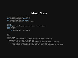 Hash Join
--SET enable_hashjoin TO false;
SET enable_mergejoin TO false;
SET enable_nestloop TO false;
--SET effective_cache_size TO '2MB';
EXPLAIN
SELECT pessoa.cpf, pessoa.nome, conta.numero_conta
FROM pessoa
JOIN conta
ON (conta.cpf = pessoa.cpf)
SET
SET
QUERY PLAN
Hash Join (cost=38918.82..167286.08 rows=2576979 width=37)
Hash Cond: (conta.cpf = pessoa.cpf)
-> Seq Scan on conta (cost=0.00..44856.79 rows=2576979 width=36)
-> Hash (cost=18610.70..18610.70 rows=999770 width=33)
-> Seq Scan on pessoa (cost=0.00..18610.70 rows=999770 width=33)
 
