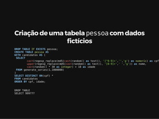 Criação de uma tabela pessoa com dados
ctícios
DROP TABLE IF EXISTS pessoa;
CREATE TABLE pessoa AS
WITH candidatos AS (
SELECT
cast(regexp_replace(md5(cast(random() as text)), '[^0-9]+','','g') as numeric) as cpf,
upper(regexp_replace(md5(cast(random() as text)), '[0-9]+',' ','g')) as nome,
cast(random() * 30 as integer) + 18 as idade
FROM generate_series(1,1000000)
)
SELECT DISTINCT ON(cpf) *
FROM candidatos
ORDER BY cpf, idade;
DROP TABLE
SELECT 999777
 