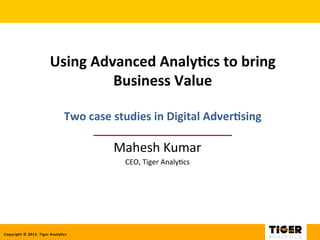 
Copyright	
  ©	
  2013.	
  Tiger	
  Analy7cs	
  
Using	
  Advanced	
  Analy7cs	
  to	
  bring	
  
Business	
  Value	
  
	
  
Two	
  case	
  studies	
  in	
  Digital	
  Adver7sing	
  
_________________________	
  
Mahesh	
  Kumar	
  
CEO,	
  Tiger	
  Analy6cs	
  
	
  
 
