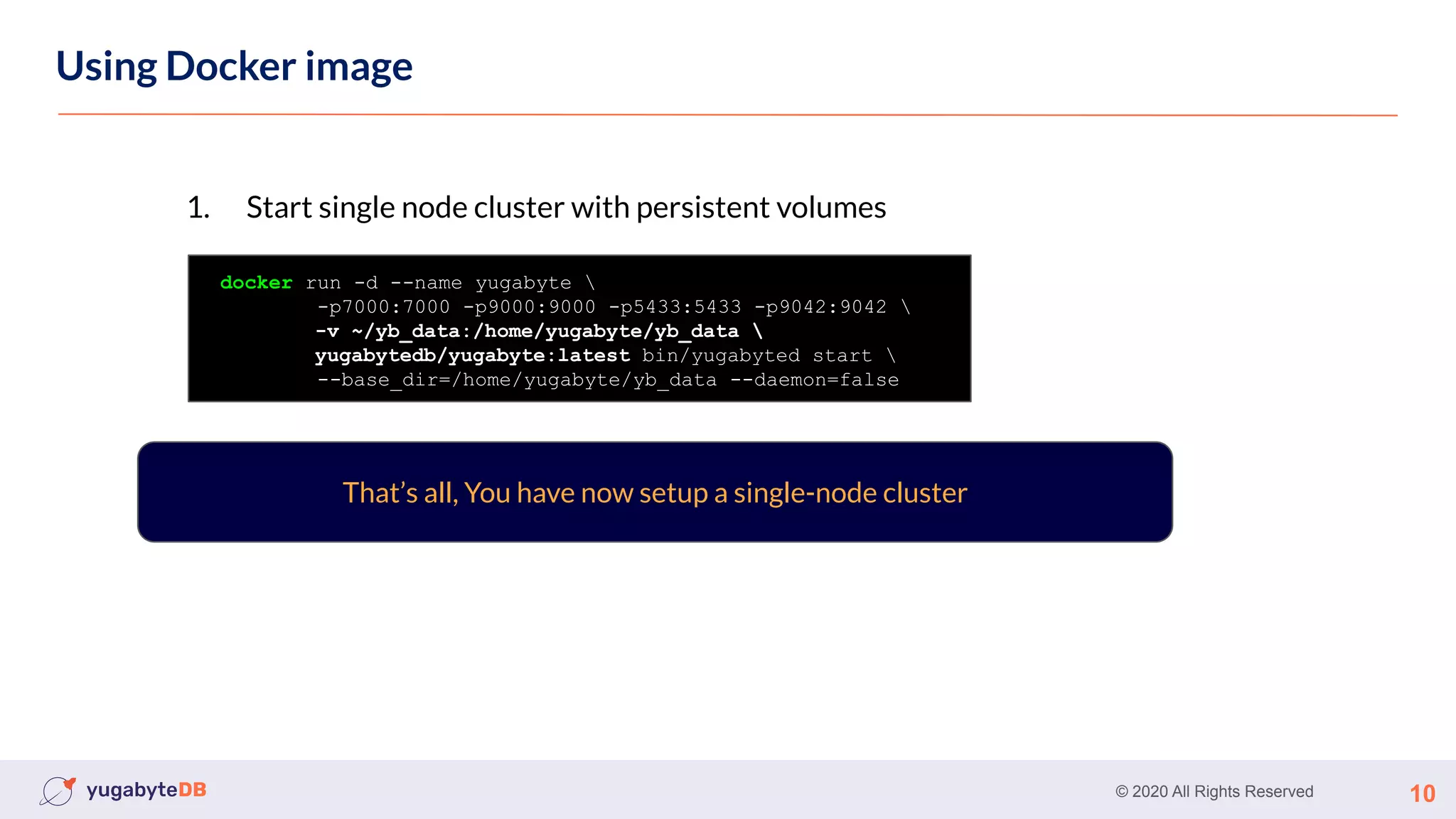 © 2020 All Rights Reserved 10
Using Docker image
docker run -d --name yugabyte 
-p7000:7000 -p9000:9000 -p5433:5433 -p9042:9042 
-v ~/yb_data:/home/yugabyte/yb_data 
yugabytedb/yugabyte:latest bin/yugabyted start 
--base_dir=/home/yugabyte/yb_data --daemon=false
1. Start single node cluster with persistent volumes
That’s all, You have now setup a single-node cluster
 