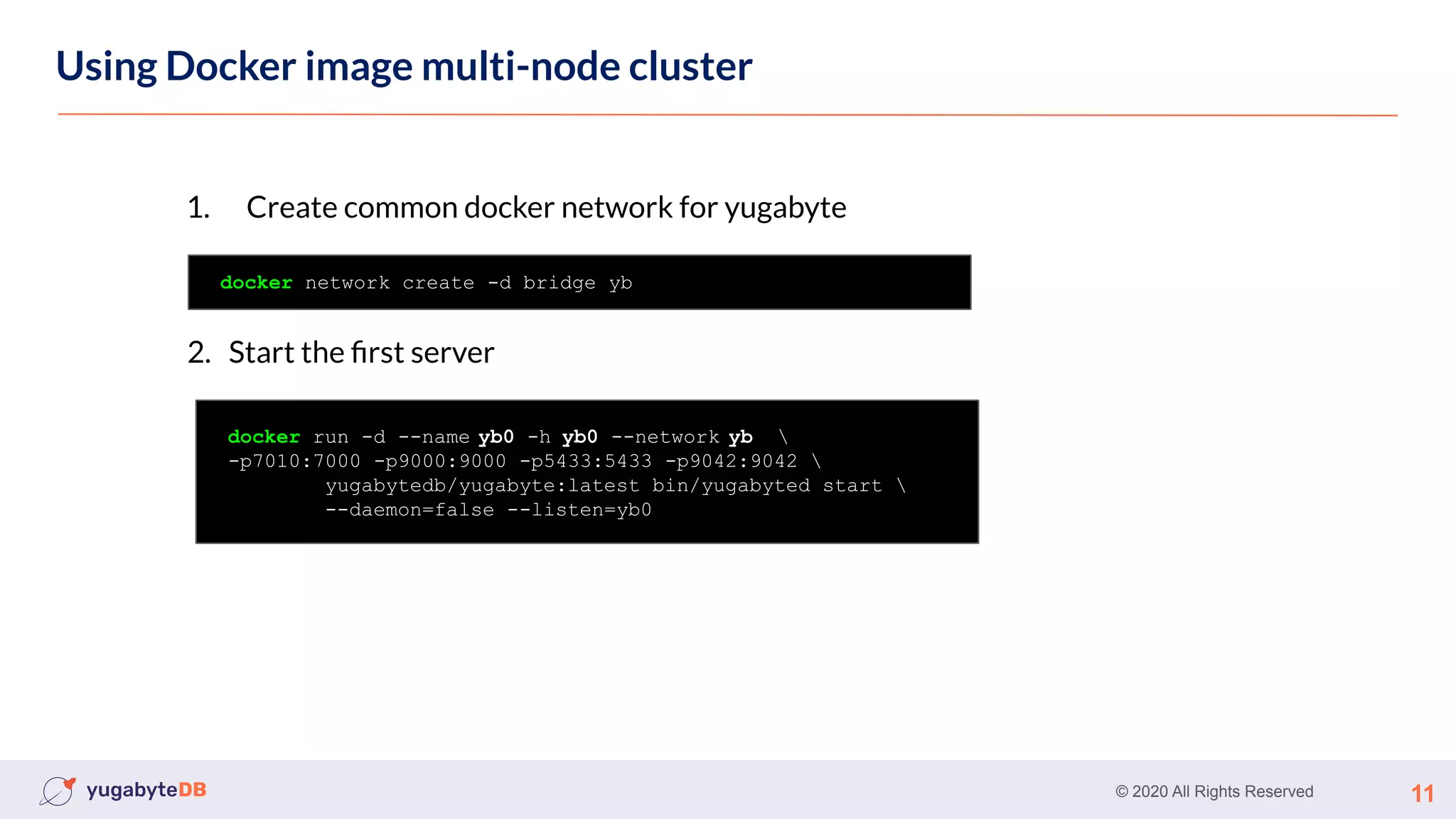 © 2020 All Rights Reserved 11
Using Docker image multi-node cluster
docker network create -d bridge yb
1. Create common docker network for yugabyte
docker run -d --name yb0 -h yb0 --network yb 
-p7010:7000 -p9000:9000 -p5433:5433 -p9042:9042 
yugabytedb/yugabyte:latest bin/yugabyted start 
--daemon=false --listen=yb0
2. Start the ﬁrst server
 