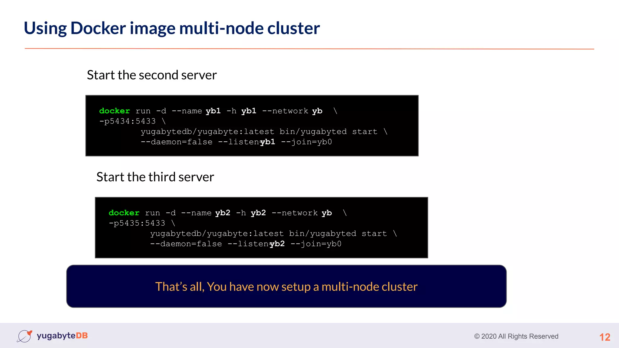 © 2020 All Rights Reserved 12
Using Docker image multi-node cluster
That’s all, You have now setup a multi-node cluster
docker run -d --name yb1 -h yb1 --network yb 
-p5434:5433 
yugabytedb/yugabyte:latest bin/yugabyted start 
--daemon=false --listen=
yb1 --join=yb0
Start the second server
docker run -d --name yb2 -h yb2 --network yb 
-p5435:5433 
yugabytedb/yugabyte:latest bin/yugabyted start 
--daemon=false --listen=
yb2 --join=yb0
Start the third server
 