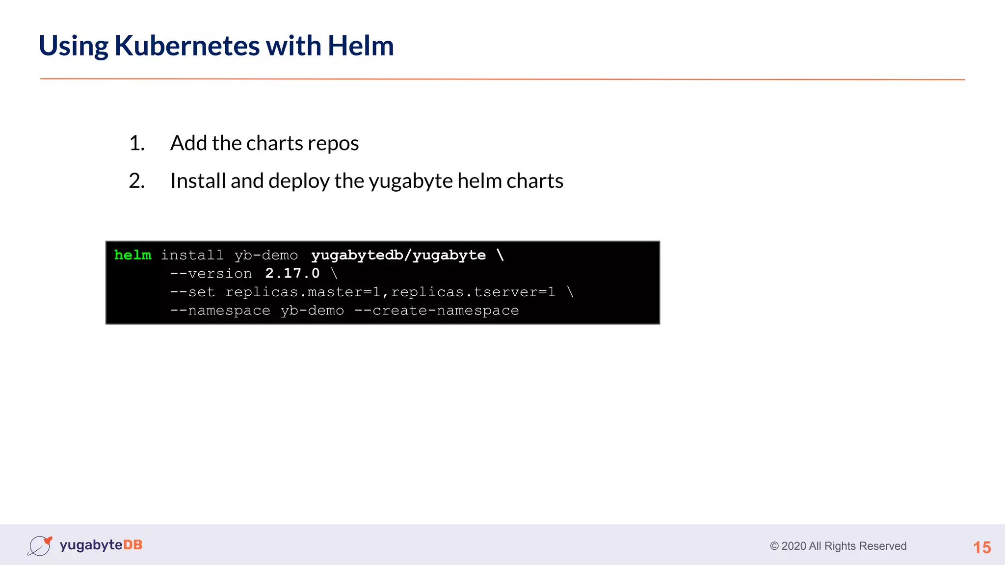 © 2020 All Rights Reserved 15
Using Kubernetes
Using Kubernetes with Helm
1. Add the charts repos
2. Install and deploy the yugabyte helm charts
helm install yb-demo yugabytedb/yugabyte 
--version 2.17.0 
--set replicas.master=1,replicas.tserver=1 
--namespace yb-demo --create-namespace
 