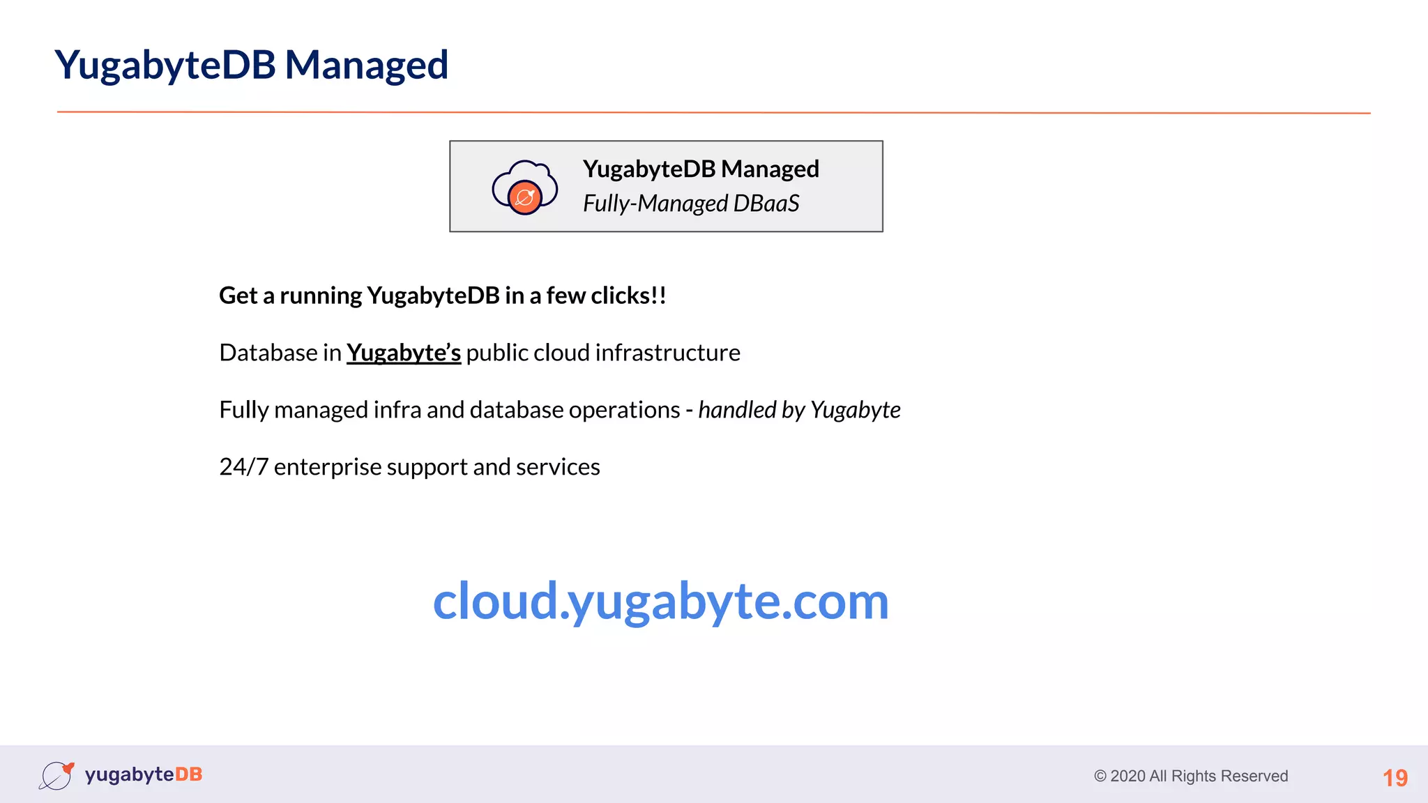 © 2020 All Rights Reserved 19
YugabyteDB Managed
YugabyteDB Managed
Fully-Managed DBaaS
Get a running YugabyteDB in a few clicks!!
Database in Yugabyte’s public cloud infrastructure
Fully managed infra and database operations - handled by Yugabyte
24/7 enterprise support and services
cloud.yugabyte.com
 