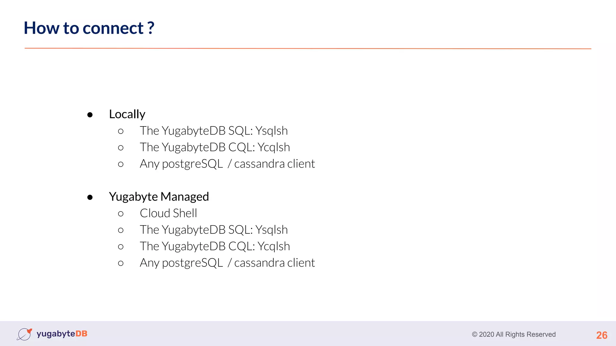 © 2020 All Rights Reserved 26
How to connect ?
● Locally
○ The YugabyteDB SQL: Ysqlsh
○ The YugabyteDB CQL: Ycqlsh
○ Any postgreSQL / cassandra client
● Yugabyte Managed
○ Cloud Shell
○ The YugabyteDB SQL: Ysqlsh
○ The YugabyteDB CQL: Ycqlsh
○ Any postgreSQL / cassandra client
 