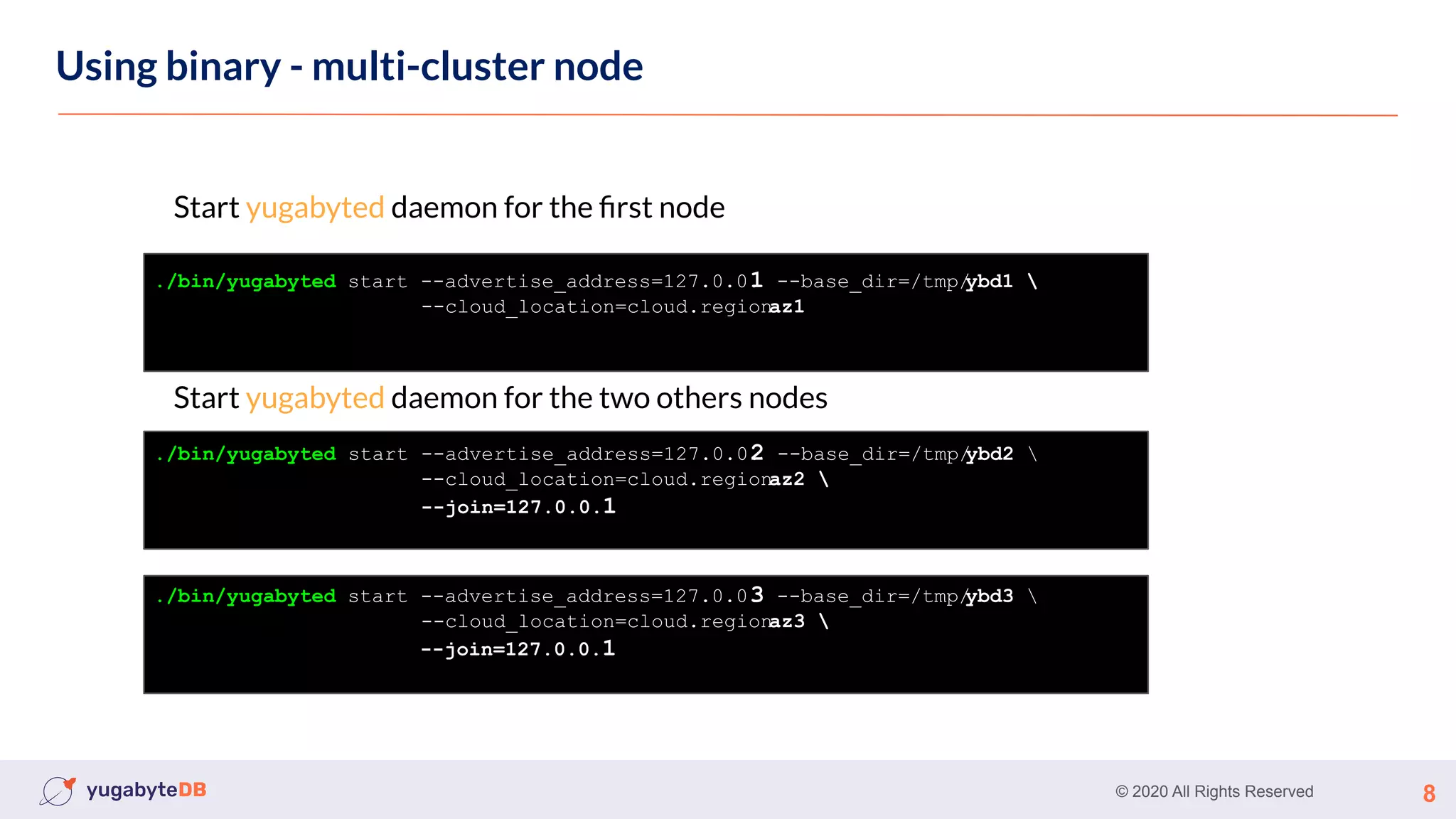 © 2020 All Rights Reserved 8
Using binary - multi-cluster node
Start yugabyted daemon for the ﬁrst node
Start yugabyted daemon for the two others nodes
./bin/yugabyted start --advertise_address=127.0.0.
1 --base_dir=/tmp/
ybd1 
--cloud_location=cloud.region.
az1
./bin/yugabyted start --advertise_address=127.0.0.
2 --base_dir=/tmp/
ybd2 
--cloud_location=cloud.region.
az2 
--join=127.0.0.1
./bin/yugabyted start --advertise_address=127.0.0.
3 --base_dir=/tmp/
ybd3 
--cloud_location=cloud.region.
az3 
--join=127.0.0.1
 