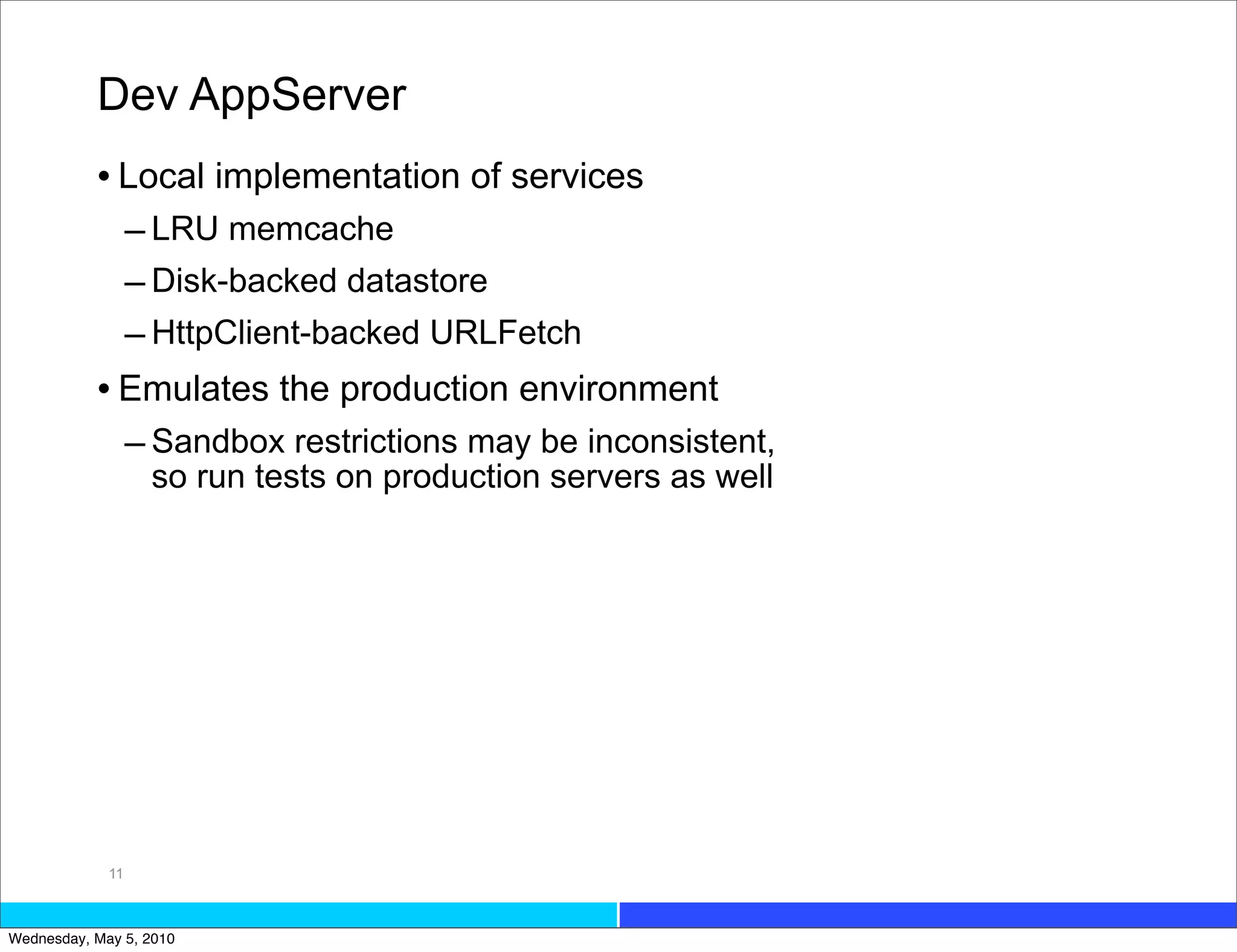 Dev AppServer
           • Local implementation of services
             – LRU memcache
             – Disk-backed datastore
             – HttpClient-backed URLFetch
           • Emulates the production environment
             – Sandbox restrictions may be inconsistent,
                  so run tests on production servers as well




             11



Wednesday, May 5, 2010
 