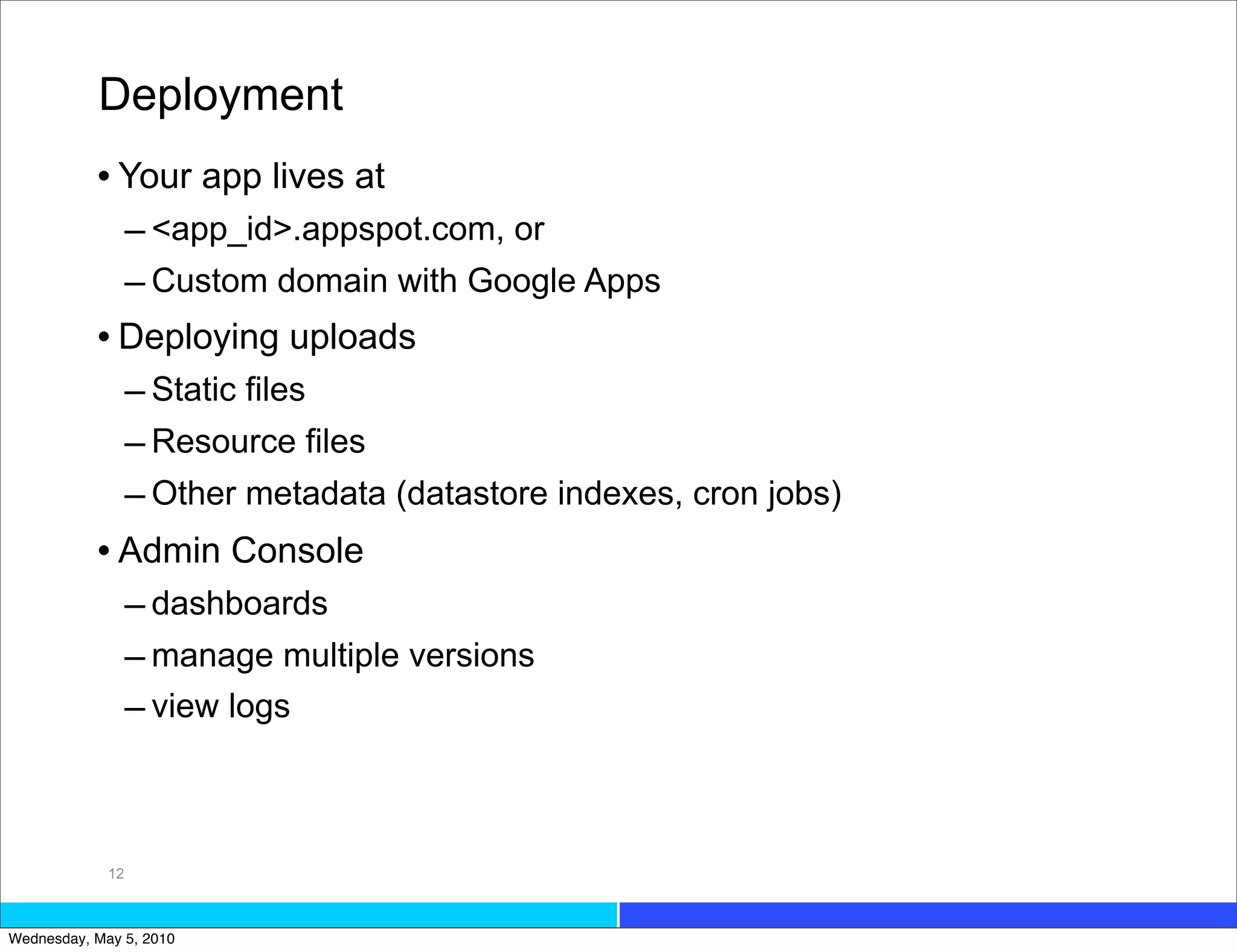 Deployment
           • Your app lives at
             – <app_id>.appspot.com, or
             – Custom domain with Google Apps
           • Deploying uploads
             – Static files
             – Resource files
             – Other metadata (datastore indexes, cron jobs)
           • Admin Console
                  – dashboards
                  – manage multiple versions
                  – view logs



             12



Wednesday, May 5, 2010
 