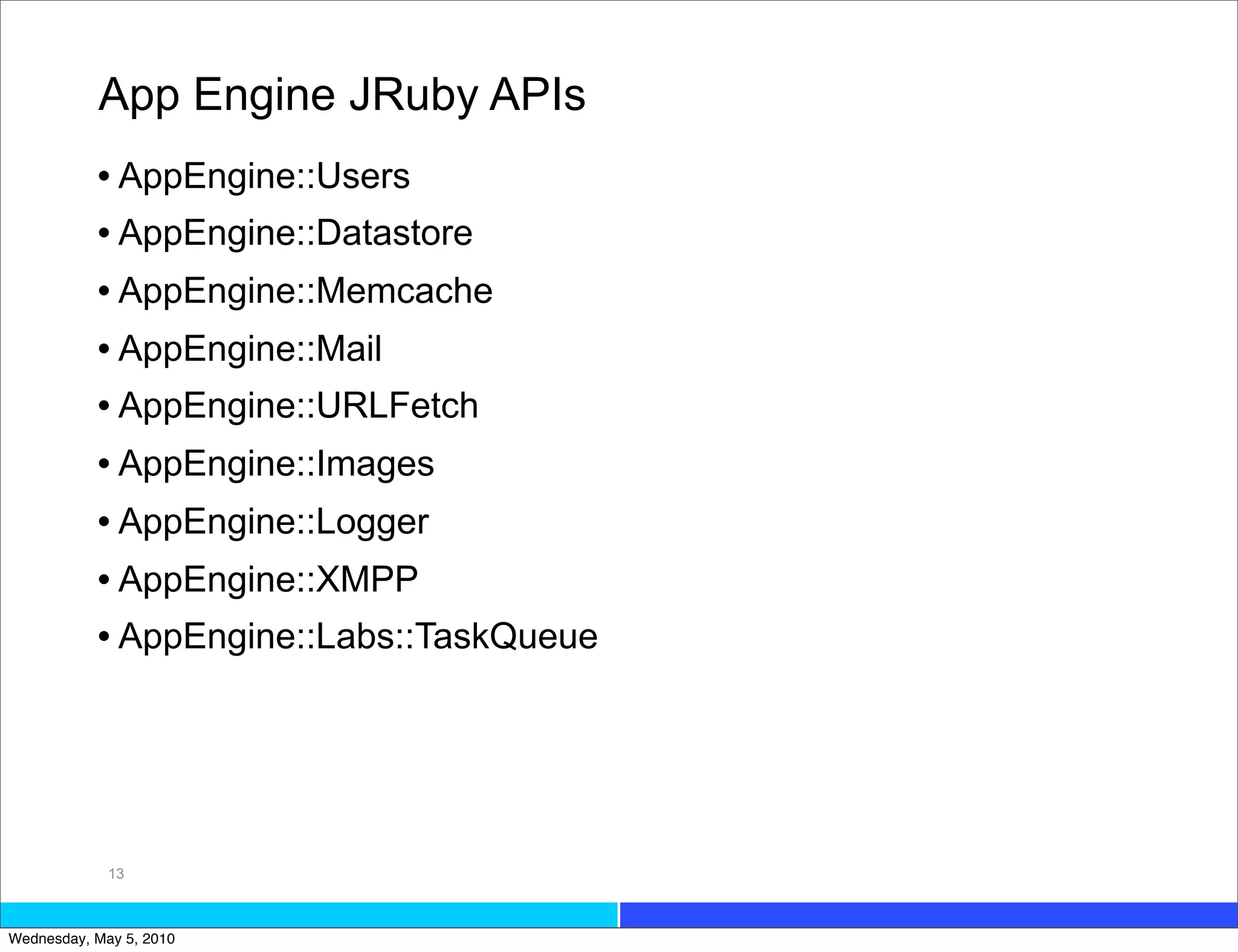 App Engine JRuby APIs
           • AppEngine::Users
           • AppEngine::Datastore
           • AppEngine::Memcache
           • AppEngine::Mail
           • AppEngine::URLFetch
           • AppEngine::Images
           • AppEngine::Logger
           • AppEngine::XMPP
           • AppEngine::Labs::TaskQueue




             13



Wednesday, May 5, 2010
 