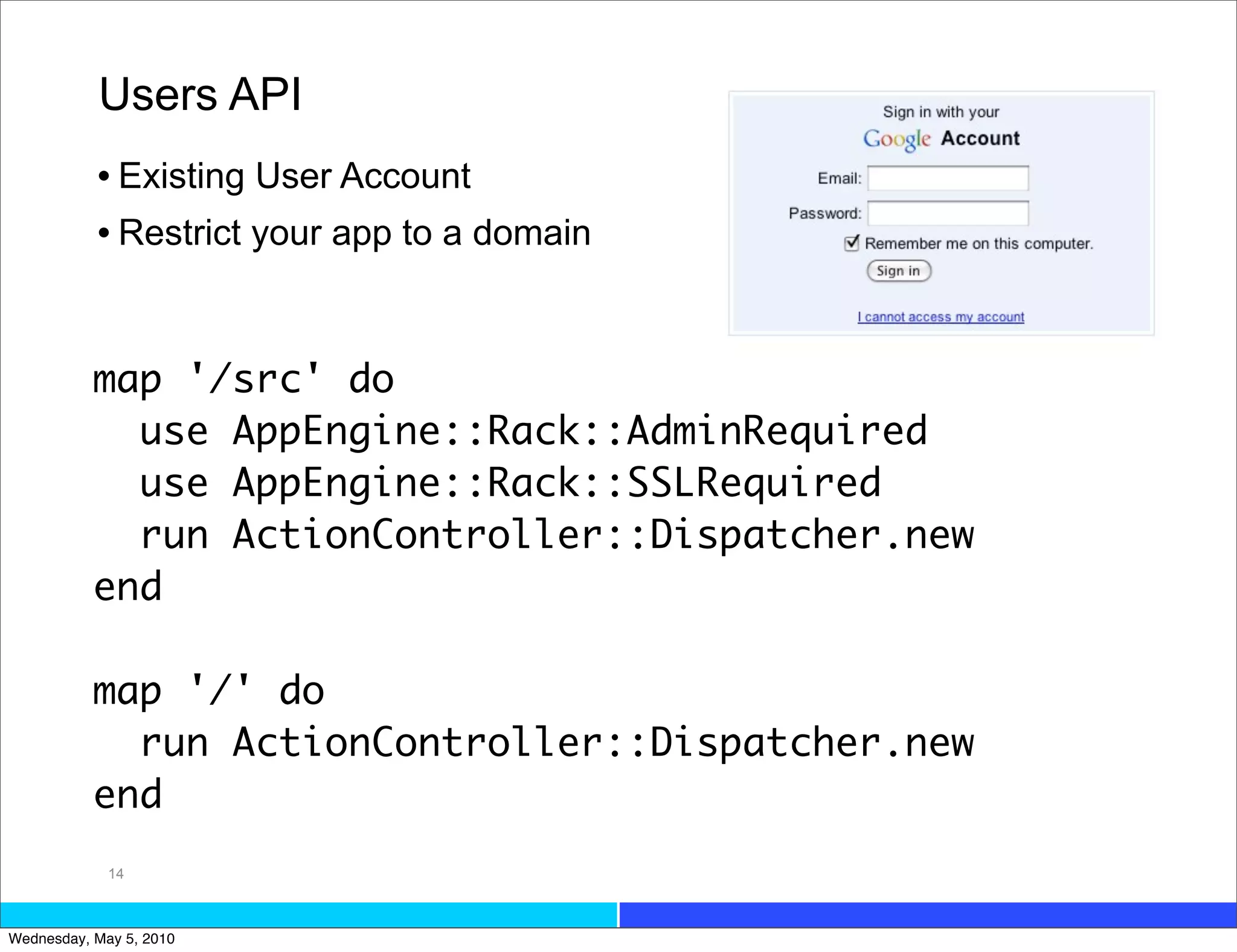 Users API
           • Existing User Account
           • Restrict your app to a domain


           map '/src' do
             use AppEngine::Rack::AdminRequired
             use AppEngine::Rack::SSLRequired
             run ActionController::Dispatcher.new
           end

           map '/' do
             run ActionController::Dispatcher.new
           end
             14



Wednesday, May 5, 2010
 
